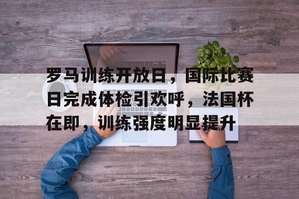 安全可靠-罗马训练开放日，国际比赛日完成体检引欢呼，法国杯在即，训练强度明显提升(c罗马塞洛庆祝动作)